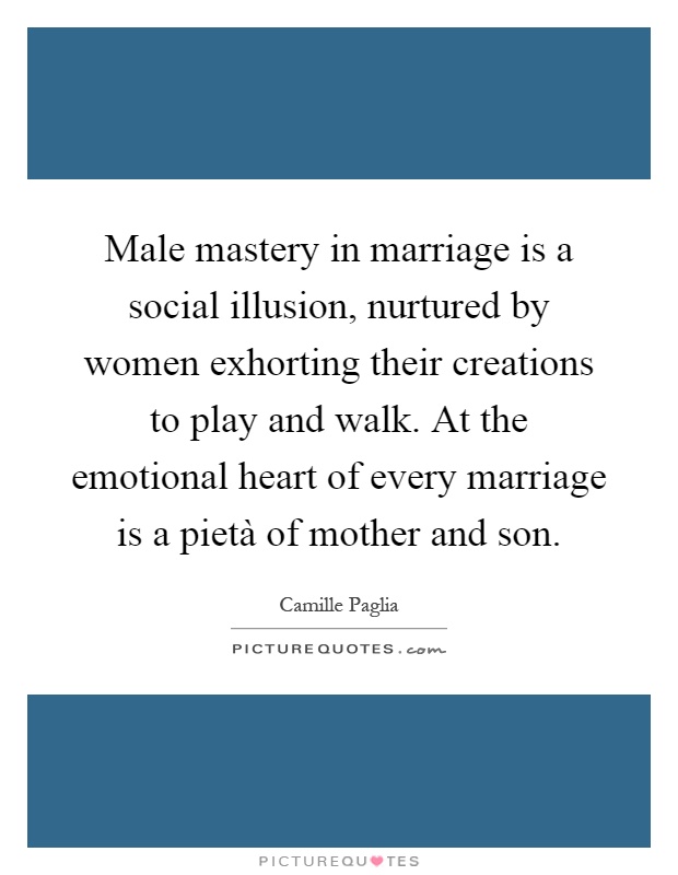 Male mastery in marriage is a social illusion, nurtured by women exhorting their creations to play and walk. At the emotional heart of every marriage is a pietà of mother and son Picture Quote #1