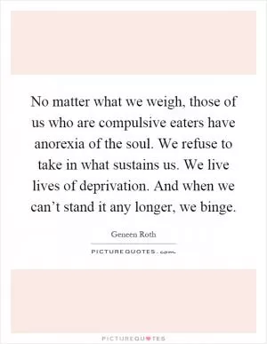 No matter what we weigh, those of us who are compulsive eaters have anorexia of the soul. We refuse to take in what sustains us. We live lives of deprivation. And when we can’t stand it any longer, we binge Picture Quote #1