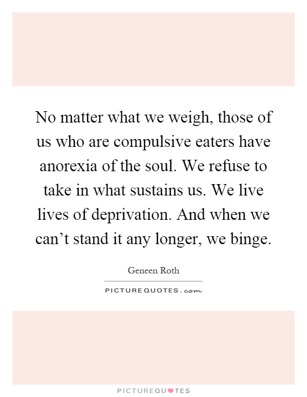 No matter what we weigh, those of us who are compulsive eaters have anorexia of the soul. We refuse to take in what sustains us. We live lives of deprivation. And when we can't stand it any longer, we binge Picture Quote #1
