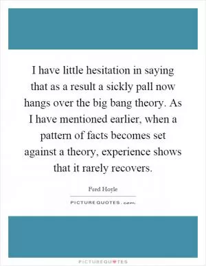 I have little hesitation in saying that as a result a sickly pall now hangs over the big bang theory. As I have mentioned earlier, when a pattern of facts becomes set against a theory, experience shows that it rarely recovers Picture Quote #1