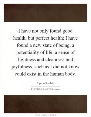 I have not only found good health, but perfect health; I have found a new state of being, a potentiality of life; a sense of lightness and cleanness and joyfulness, such as I did not know could exist in the human body Picture Quote #1