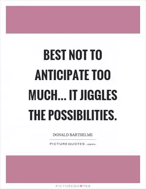 Best not to anticipate too much... it jiggles the possibilities Picture Quote #1