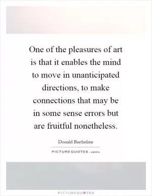 One of the pleasures of art is that it enables the mind to move in unanticipated directions, to make connections that may be in some sense errors but are fruitful nonetheless Picture Quote #1