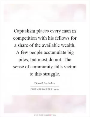 Capitalism places every man in competition with his fellows for a share of the available wealth. A few people accumulate big piles, but most do not. The sense of community falls victim to this struggle Picture Quote #1