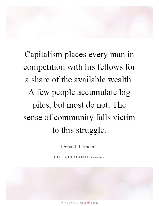 Capitalism places every man in competition with his fellows for a share of the available wealth. A few people accumulate big piles, but most do not. The sense of community falls victim to this struggle Picture Quote #1