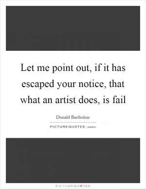 Let me point out, if it has escaped your notice, that what an artist does, is fail Picture Quote #1
