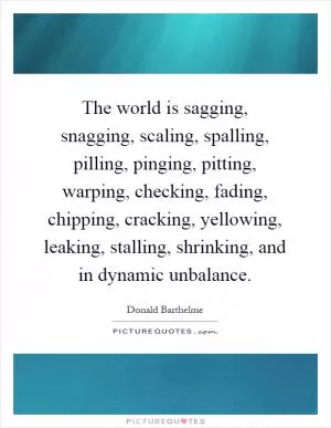 The world is sagging, snagging, scaling, spalling, pilling, pinging, pitting, warping, checking, fading, chipping, cracking, yellowing, leaking, stalling, shrinking, and in dynamic unbalance Picture Quote #1