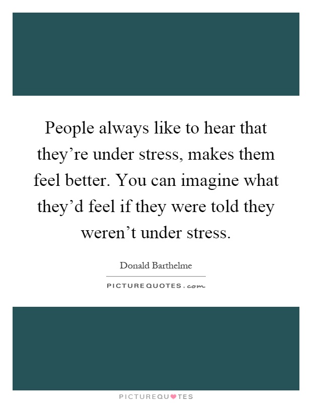 People always like to hear that they're under stress, makes them feel better. You can imagine what they'd feel if they were told they weren't under stress Picture Quote #1