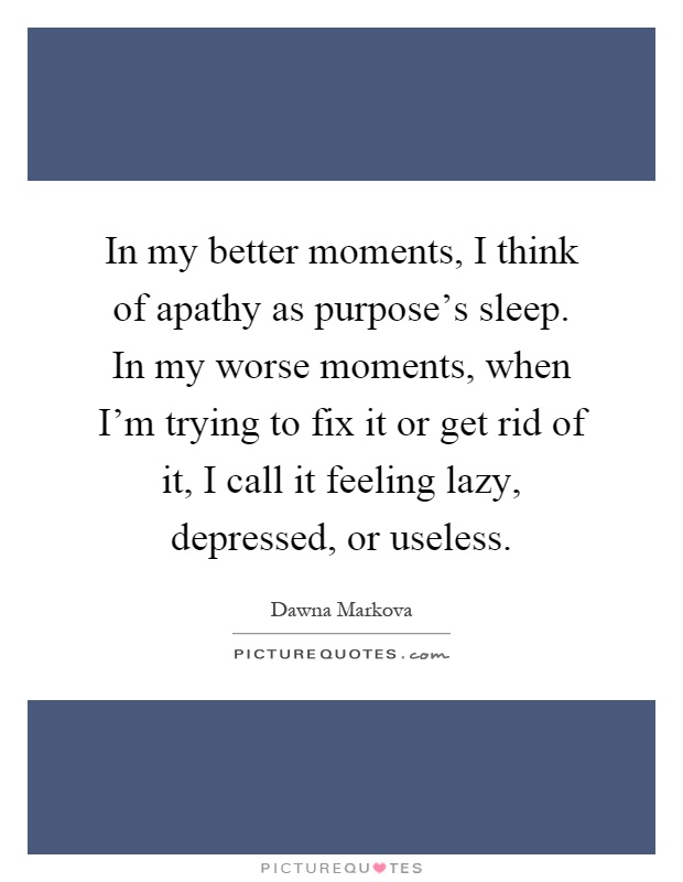 In my better moments, I think of apathy as purpose's sleep. In my worse moments, when I'm trying to fix it or get rid of it, I call it feeling lazy, depressed, or useless Picture Quote #1