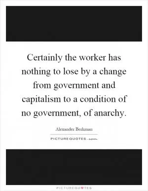 Certainly the worker has nothing to lose by a change from government and capitalism to a condition of no government, of anarchy Picture Quote #1