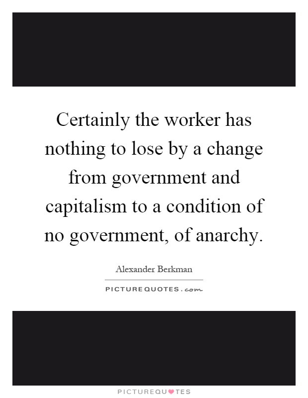 Certainly the worker has nothing to lose by a change from government and capitalism to a condition of no government, of anarchy Picture Quote #1