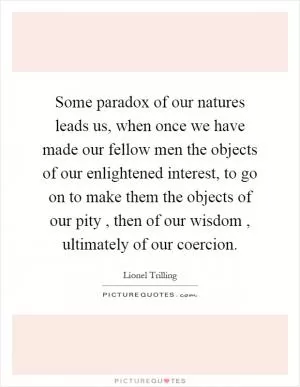 Some paradox of our natures leads us, when once we have made our fellow men the objects of our enlightened interest, to go on to make them the objects of our pity, then of our wisdom, ultimately of our coercion Picture Quote #1