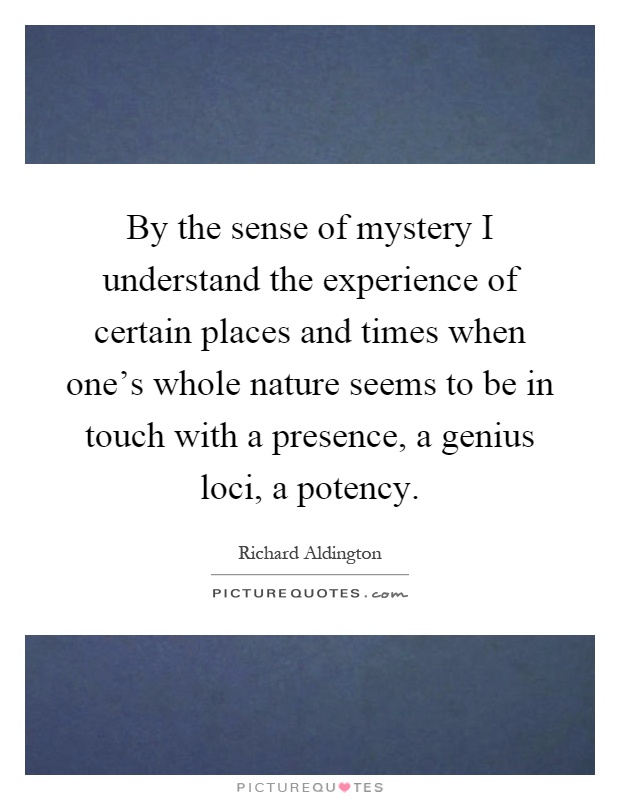 By the sense of mystery I understand the experience of certain places and times when one's whole nature seems to be in touch with a presence, a genius loci, a potency Picture Quote #1