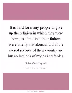 It is hard for many people to give up the religion in which they were born; to admit that their fathers were utterly mistaken, and that the sacred records of their country are but collections of myths and fables Picture Quote #1