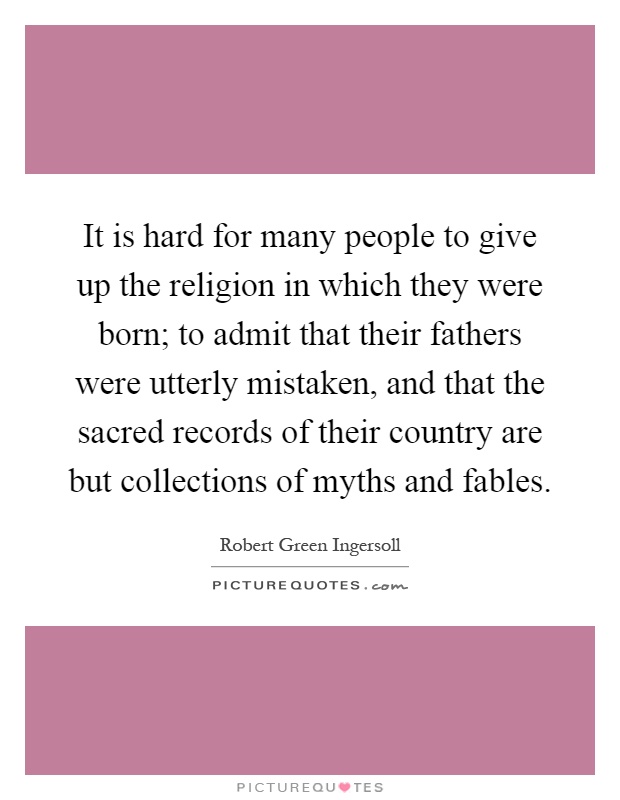 It is hard for many people to give up the religion in which they were born; to admit that their fathers were utterly mistaken, and that the sacred records of their country are but collections of myths and fables Picture Quote #1