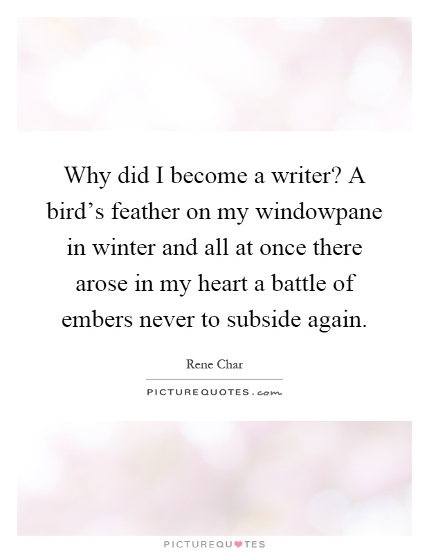 Why did I become a writer? A bird's feather on my windowpane in winter and all at once there arose in my heart a battle of embers never to subside again Picture Quote #1