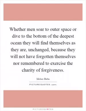 Whether men soar to outer space or dive to the bottom of the deepest ocean they will find themselves as they are, unchanged, because they will not have forgotten themselves nor remembered to exercise the charity of forgiveness Picture Quote #1