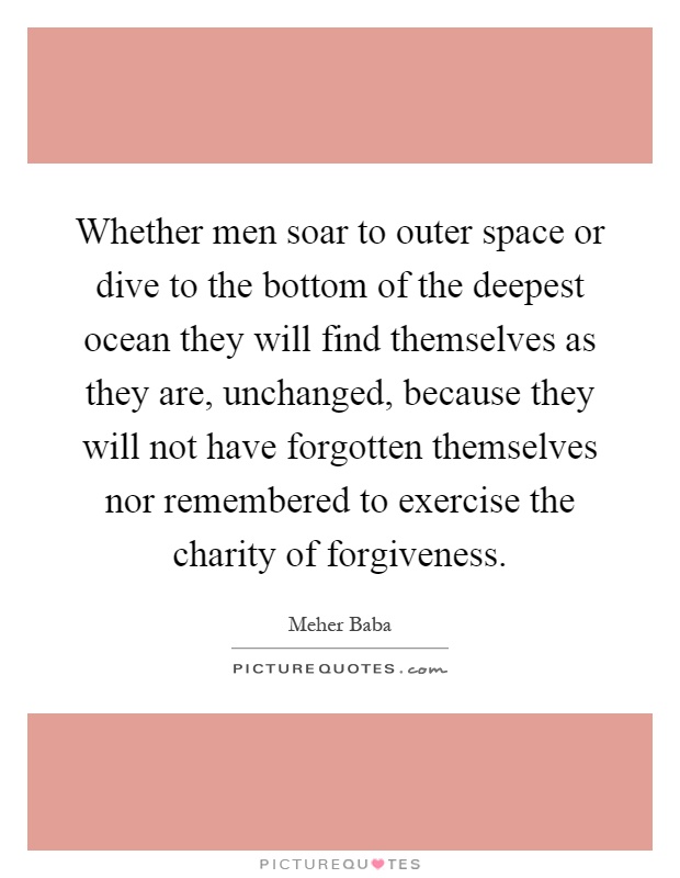 Whether men soar to outer space or dive to the bottom of the deepest ocean they will find themselves as they are, unchanged, because they will not have forgotten themselves nor remembered to exercise the charity of forgiveness Picture Quote #1