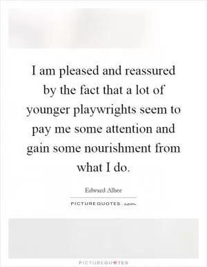 I am pleased and reassured by the fact that a lot of younger playwrights seem to pay me some attention and gain some nourishment from what I do Picture Quote #1
