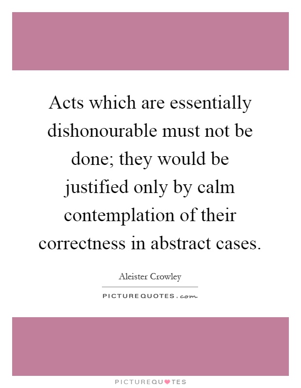 Acts which are essentially dishonourable must not be done; they would be justified only by calm contemplation of their correctness in abstract cases Picture Quote #1