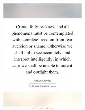 Crime, folly, sickness and all phenomena must be contemplated with complete freedom from fear aversion or shame. Otherwise we shall fail to see accurately, and interpret intelligently; in which case we shall be unable to outwit and outfight them Picture Quote #1