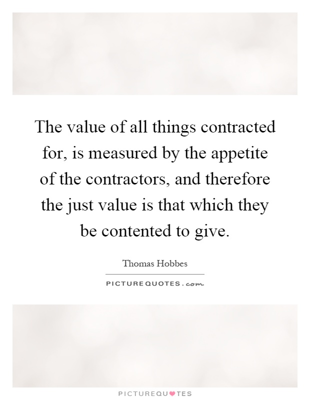 The value of all things contracted for, is measured by the appetite of the contractors, and therefore the just value is that which they be contented to give Picture Quote #1
