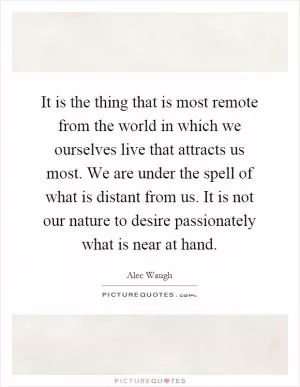 It is the thing that is most remote from the world in which we ourselves live that attracts us most. We are under the spell of what is distant from us. It is not our nature to desire passionately what is near at hand Picture Quote #1