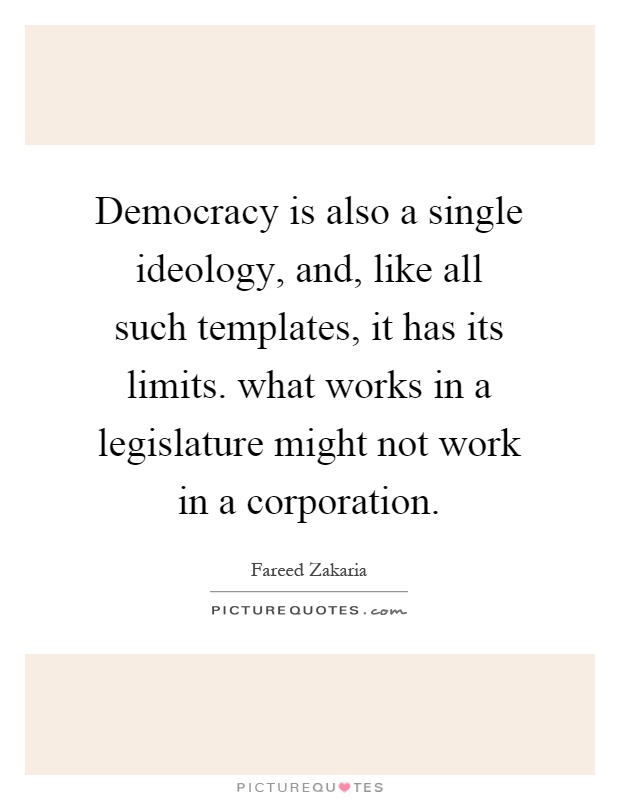 Democracy is also a single ideology, and, like all such templates, it has its limits. what works in a legislature might not work in a corporation Picture Quote #1