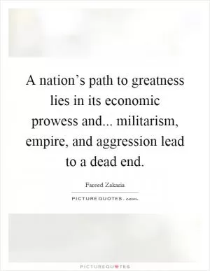 A nation’s path to greatness lies in its economic prowess and... militarism, empire, and aggression lead to a dead end Picture Quote #1