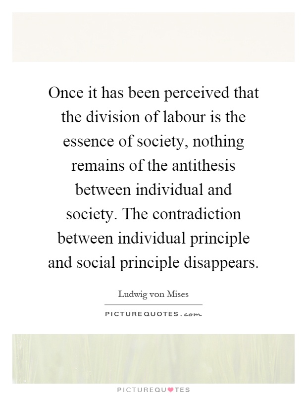 Once it has been perceived that the division of labour is the essence of society, nothing remains of the antithesis between individual and society. The contradiction between individual principle and social principle disappears Picture Quote #1