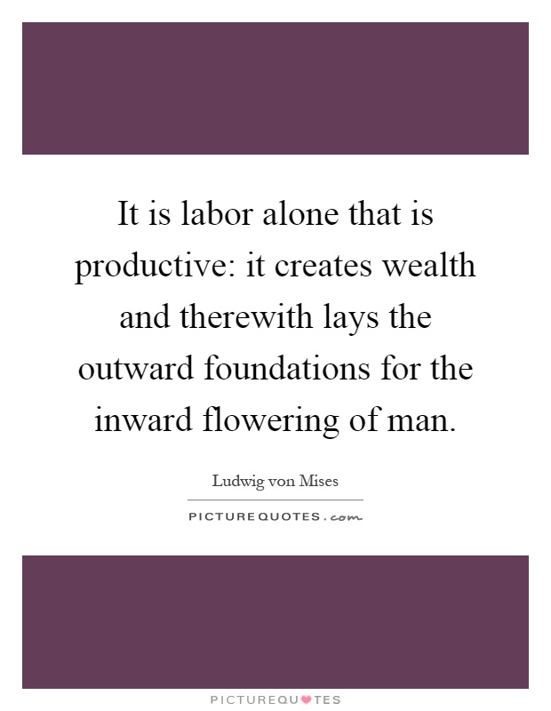 It is labor alone that is productive: it creates wealth and therewith lays the outward foundations for the inward flowering of man Picture Quote #1
