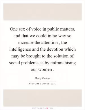 One sex of voice in public matters, and that we could in no way so increase the attention, the intelligence and the devotion which may be brought to the solution of social problems as by enfranchising our women Picture Quote #1