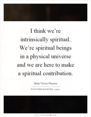 I think we’re intrinsically spiritual. We’re spiritual beings in a physical universe and we are here to make a spiritual contribution Picture Quote #1