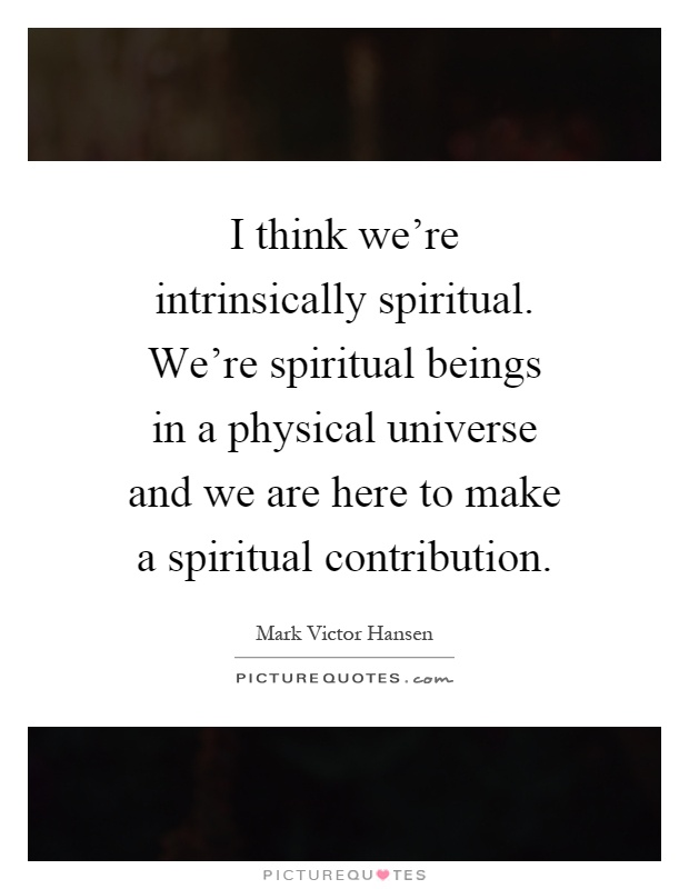 I think we're intrinsically spiritual. We're spiritual beings in a physical universe and we are here to make a spiritual contribution Picture Quote #1