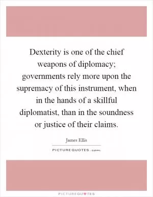 Dexterity is one of the chief weapons of diplomacy; governments rely more upon the supremacy of this instrument, when in the hands of a skillful diplomatist, than in the soundness or justice of their claims Picture Quote #1
