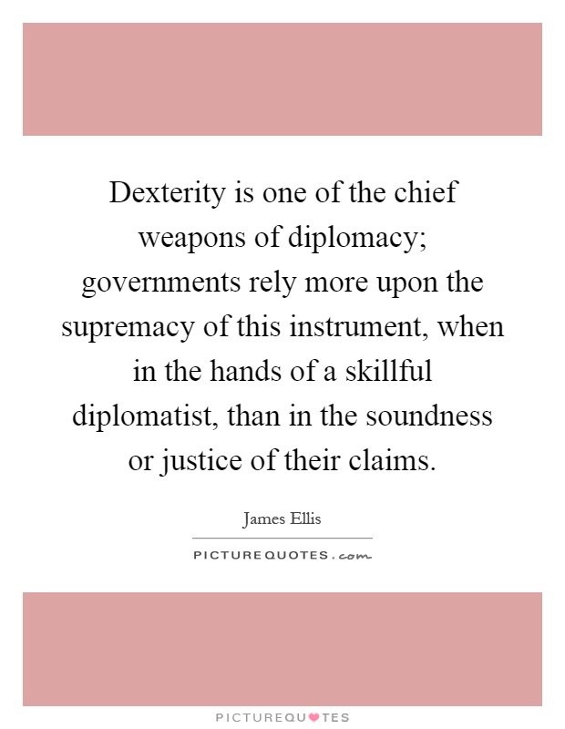 Dexterity is one of the chief weapons of diplomacy; governments rely more upon the supremacy of this instrument, when in the hands of a skillful diplomatist, than in the soundness or justice of their claims Picture Quote #1