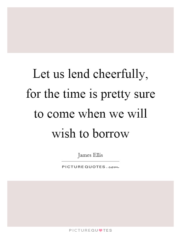Let us lend cheerfully, for the time is pretty sure to come when we will wish to borrow Picture Quote #1