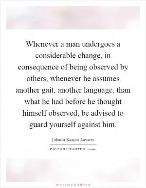 Whenever a man undergoes a considerable change, in consequence of being observed by others, whenever he assumes another gait, another language, than what he had before he thought himself observed, be advised to guard yourself against him Picture Quote #1