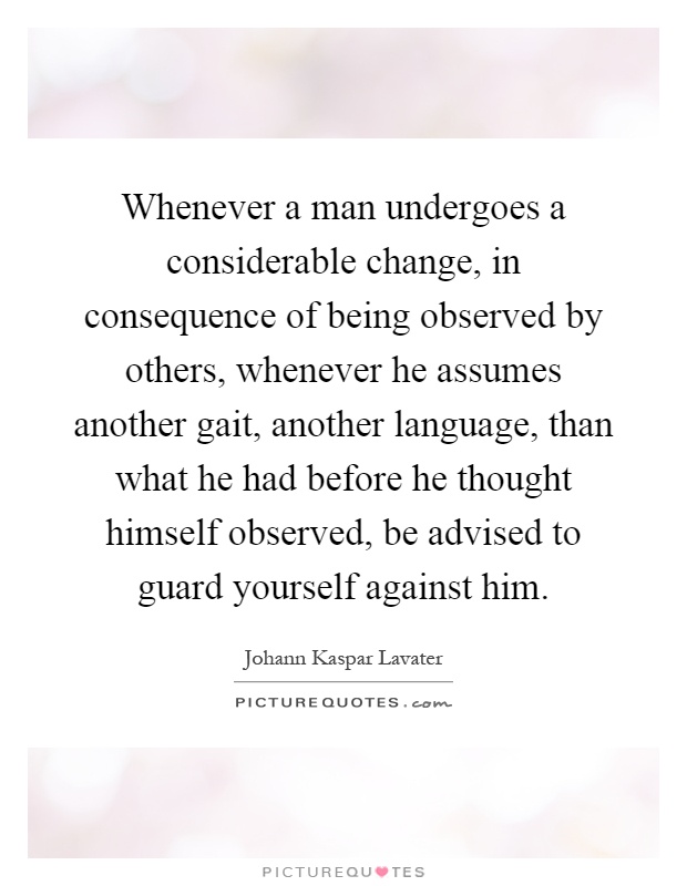 Whenever a man undergoes a considerable change, in consequence of being observed by others, whenever he assumes another gait, another language, than what he had before he thought himself observed, be advised to guard yourself against him Picture Quote #1
