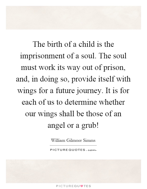 The birth of a child is the imprisonment of a soul. The soul must work its way out of prison, and, in doing so, provide itself with wings for a future journey. It is for each of us to determine whether our wings shall be those of an angel or a grub! Picture Quote #1