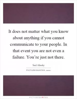 It does not matter what you know about anything if you cannot communicate to your people. In that event you are not even a failure. You’re just not there Picture Quote #1