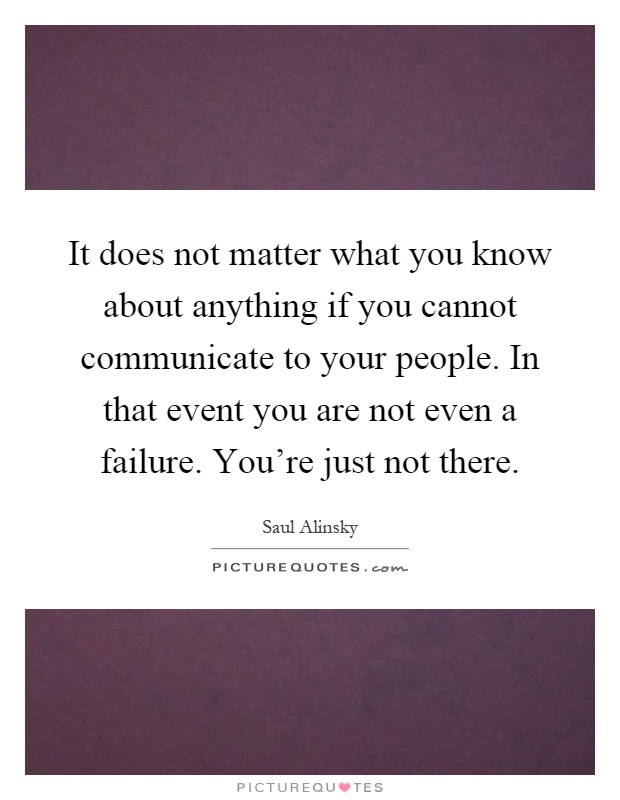 It does not matter what you know about anything if you cannot communicate to your people. In that event you are not even a failure. You're just not there Picture Quote #1