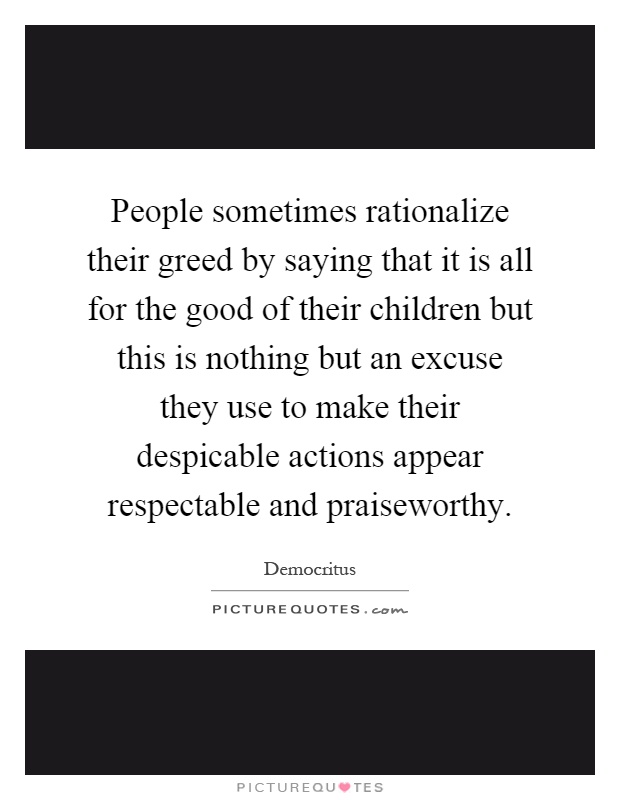 People sometimes rationalize their greed by saying that it is all for the good of their children but this is nothing but an excuse they use to make their despicable actions appear respectable and praiseworthy Picture Quote #1