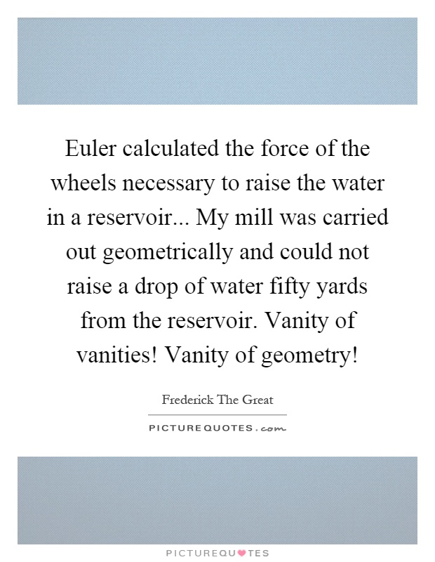Euler calculated the force of the wheels necessary to raise the water in a reservoir... My mill was carried out geometrically and could not raise a drop of water fifty yards from the reservoir. Vanity of vanities! Vanity of geometry! Picture Quote #1