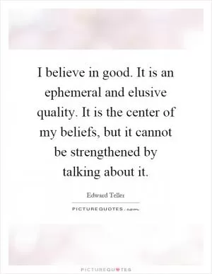 I believe in good. It is an ephemeral and elusive quality. It is the center of my beliefs, but it cannot be strengthened by talking about it Picture Quote #1