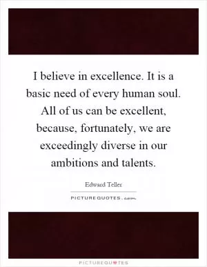 I believe in excellence. It is a basic need of every human soul. All of us can be excellent, because, fortunately, we are exceedingly diverse in our ambitions and talents Picture Quote #1
