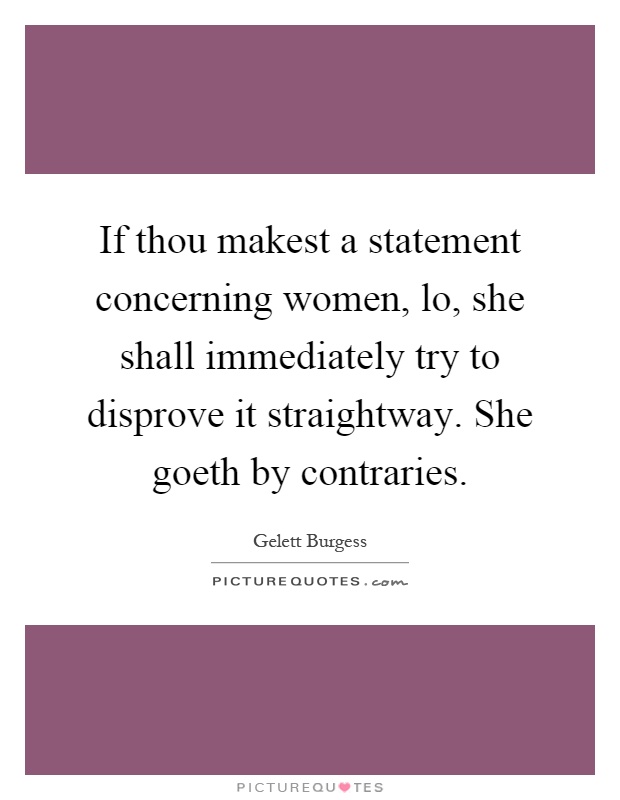 If thou makest a statement concerning women, lo, she shall immediately try to disprove it straightway. She goeth by contraries Picture Quote #1
