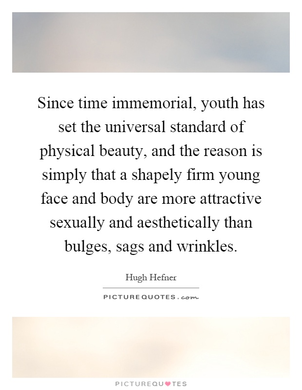 Since time immemorial, youth has set the universal standard of physical beauty, and the reason is simply that a shapely firm young face and body are more attractive sexually and aesthetically than bulges, sags and wrinkles Picture Quote #1