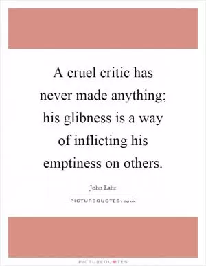 A cruel critic has never made anything; his glibness is a way of inflicting his emptiness on others Picture Quote #1