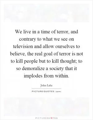 We live in a time of terror, and contrary to what we see on television and allow ourselves to believe, the real goal of terror is not to kill people but to kill thought; to so demoralize a society that it implodes from within Picture Quote #1